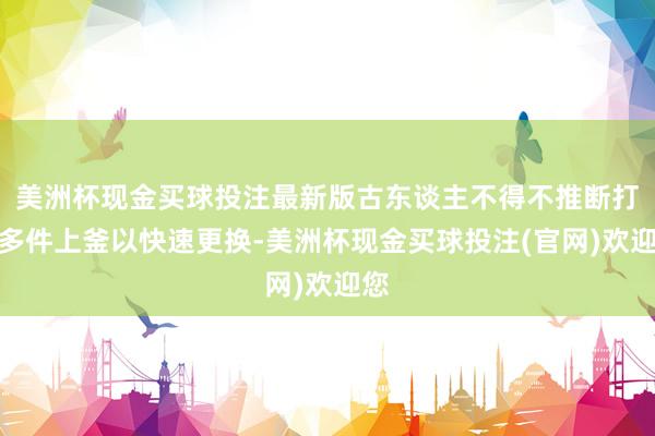 美洲杯现金买球投注最新版古东谈主不得不推断打算多件上釜以快速更换-美洲杯现金买球投注(官网)欢迎您