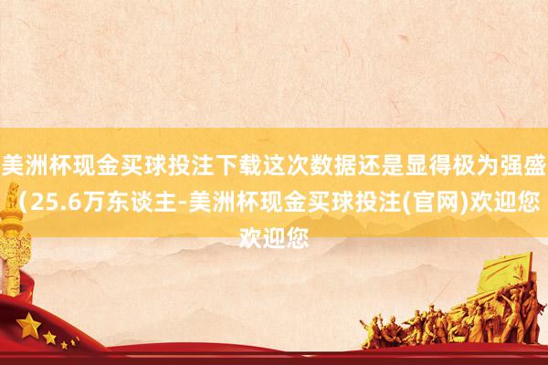 美洲杯现金买球投注下载这次数据还是显得极为强盛（25.6万东谈主-美洲杯现金买球投注(官网)欢迎您