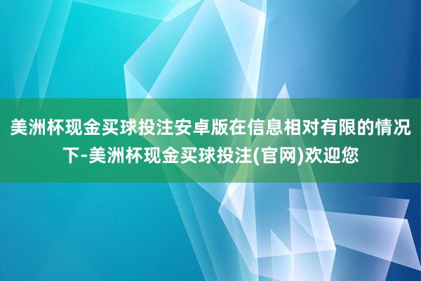 美洲杯现金买球投注安卓版在信息相对有限的情况下-美洲杯现金买球投注(官网)欢迎您