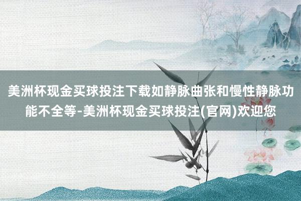 美洲杯现金买球投注下载如静脉曲张和慢性静脉功能不全等-美洲杯现金买球投注(官网)欢迎您