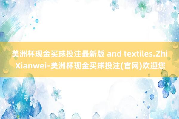 美洲杯现金买球投注最新版 and textiles.Zhi Xianwei-美洲杯现金买球投注(官网)欢迎您