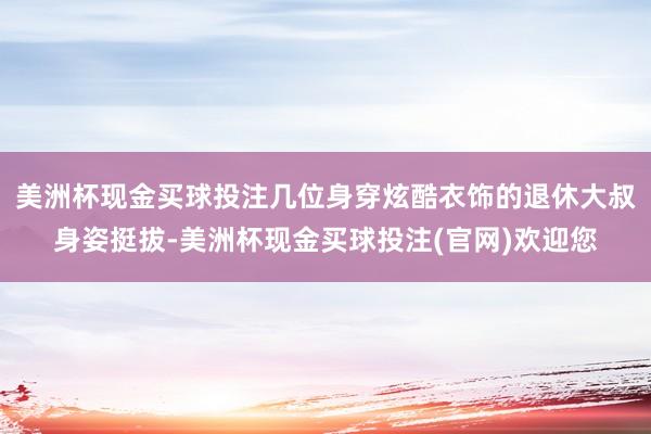 美洲杯现金买球投注几位身穿炫酷衣饰的退休大叔身姿挺拔-美洲杯现金买球投注(官网)欢迎您