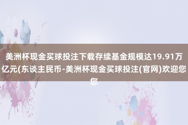 美洲杯现金买球投注下载存续基金规模达19.91万亿元(东谈主民币-美洲杯现金买球投注(官网)欢迎您