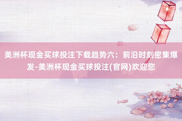 美洲杯现金买球投注下载趋势六：前沿时刻密集爆发-美洲杯现金买球投注(官网)欢迎您