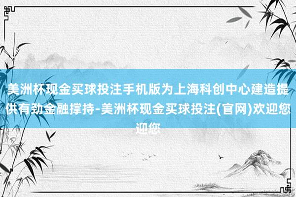 美洲杯现金买球投注手机版为上海科创中心建造提供有劲金融撑持-美洲杯现金买球投注(官网)欢迎您