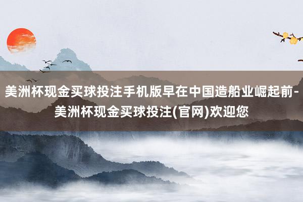 美洲杯现金买球投注手机版早在中国造船业崛起前-美洲杯现金买球投注(官网)欢迎您