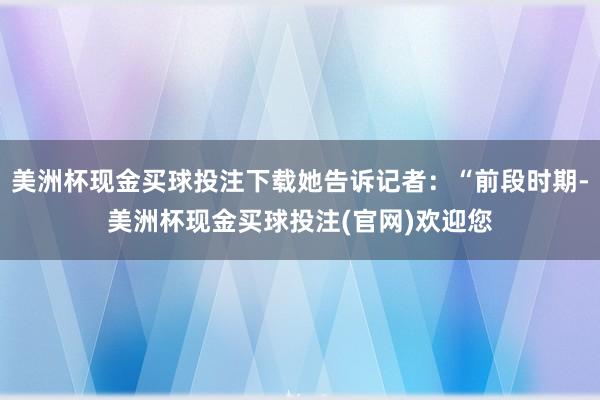 美洲杯现金买球投注下载她告诉记者：“前段时期-美洲杯现金买球投注(官网)欢迎您