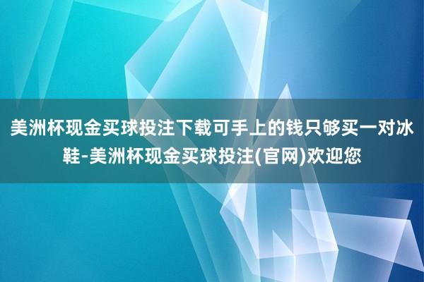 美洲杯现金买球投注下载可手上的钱只够买一对冰鞋-美洲杯现金买球投注(官网)欢迎您