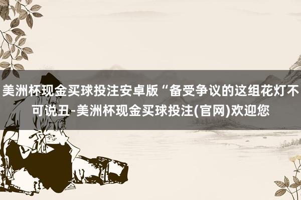 美洲杯现金买球投注安卓版“备受争议的这组花灯不可说丑-美洲杯现金买球投注(官网)欢迎您