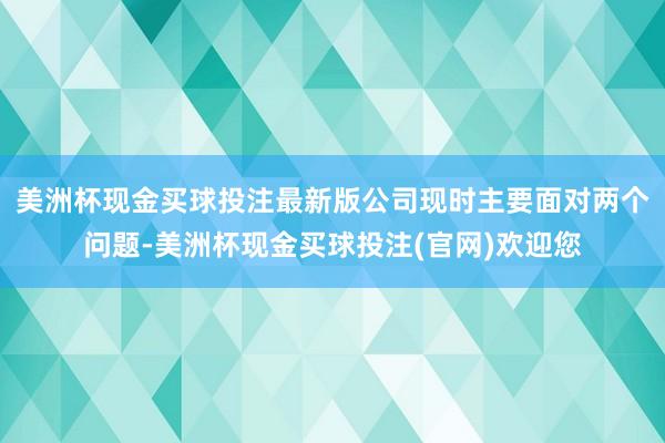美洲杯现金买球投注最新版公司现时主要面对两个问题-美洲杯现金买球投注(官网)欢迎您
