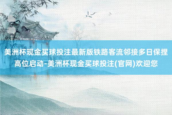 美洲杯现金买球投注最新版铁路客流邻接多日保捏高位启动-美洲杯现金买球投注(官网)欢迎您