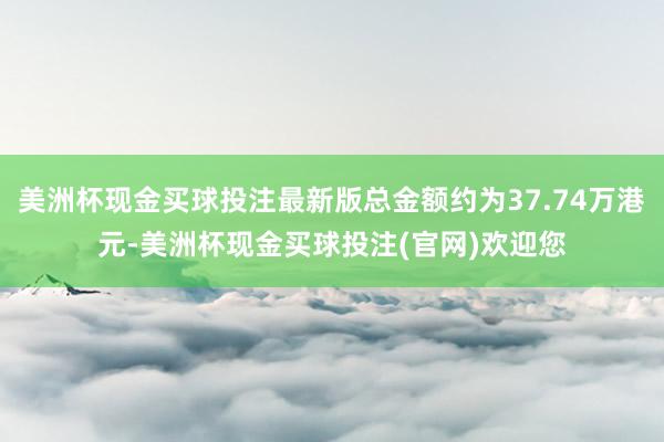 美洲杯现金买球投注最新版总金额约为37.74万港元-美洲杯现金买球投注(官网)欢迎您