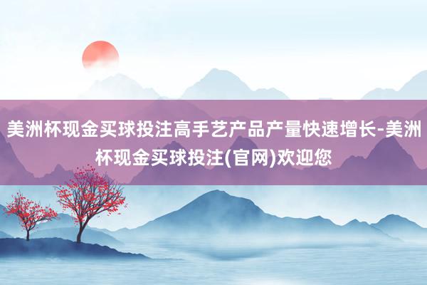 美洲杯现金买球投注高手艺产品产量快速增长-美洲杯现金买球投注(官网)欢迎您