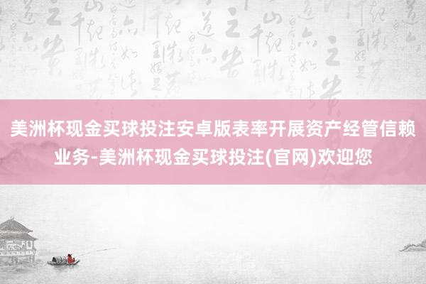 美洲杯现金买球投注安卓版表率开展资产经管信赖业务-美洲杯现金买球投注(官网)欢迎您