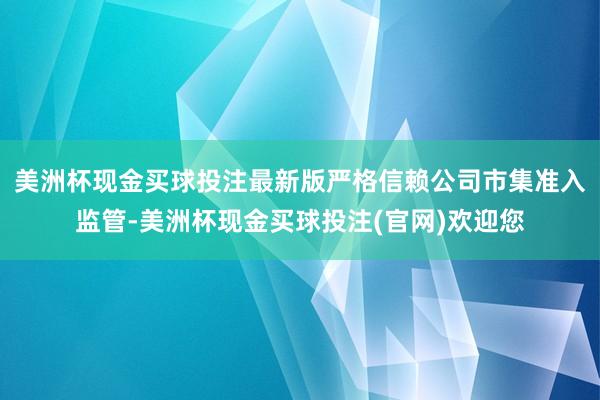 美洲杯现金买球投注最新版严格信赖公司市集准入监管-美洲杯现金买球投注(官网)欢迎您
