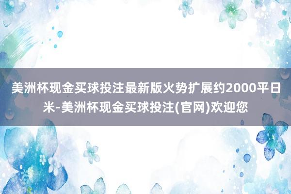 美洲杯现金买球投注最新版火势扩展约2000平日米-美洲杯现金买球投注(官网)欢迎您