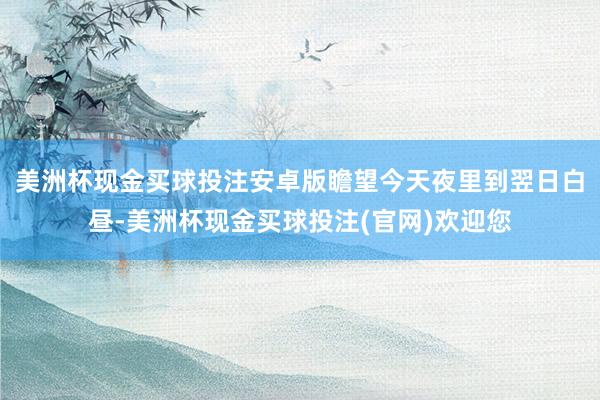 美洲杯现金买球投注安卓版瞻望今天夜里到翌日白昼-美洲杯现金买球投注(官网)欢迎您