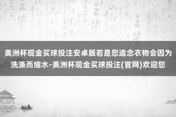 美洲杯现金买球投注安卓版若是您追念衣物会因为洗涤而缩水-美洲杯现金买球投注(官网)欢迎您