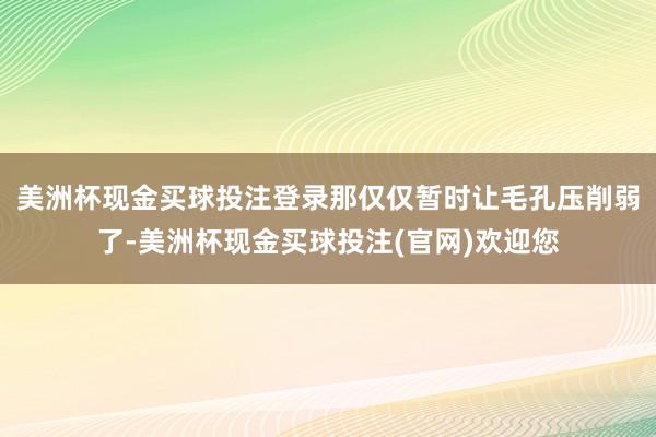 美洲杯现金买球投注登录那仅仅暂时让毛孔压削弱了-美洲杯现金买球投注(官网)欢迎您