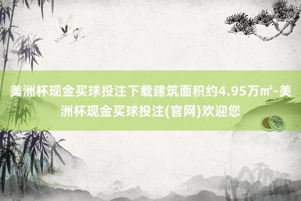 美洲杯现金买球投注下载建筑面积约4.95万㎡-美洲杯现金买球投注(官网)欢迎您