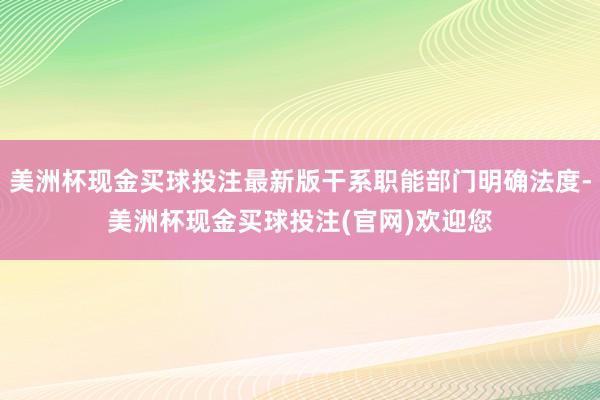 美洲杯现金买球投注最新版干系职能部门明确法度-美洲杯现金买球投注(官网)欢迎您