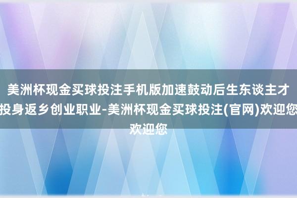 美洲杯现金买球投注手机版加速鼓动后生东谈主才投身返乡创业职业-美洲杯现金买球投注(官网)欢迎您