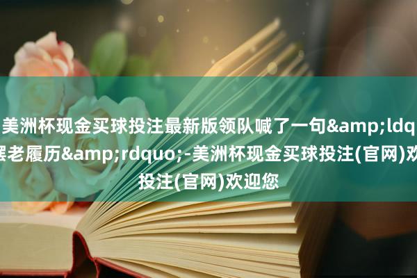 美洲杯现金买球投注最新版领队喊了一句&ldquo;摆老履历&rdquo;-美洲杯现金买球投注(官网)欢迎您