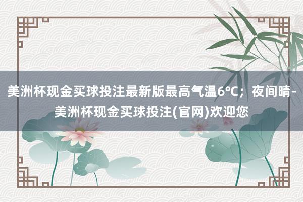美洲杯现金买球投注最新版最高气温6℃；夜间晴-美洲杯现金买球投注(官网)欢迎您