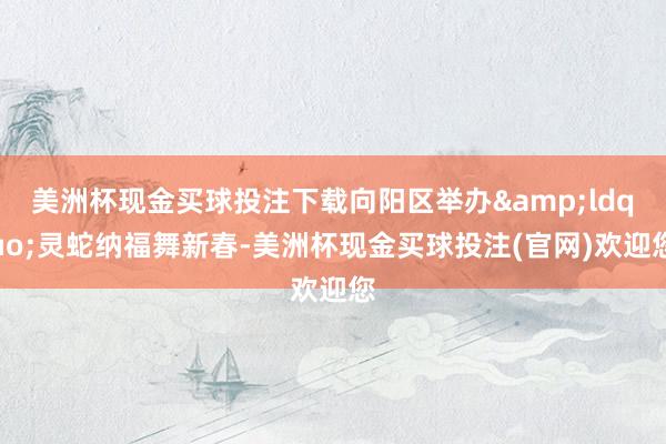 美洲杯现金买球投注下载向阳区举办&ldquo;灵蛇纳福舞新春-美洲杯现金买球投注(官网)欢迎您