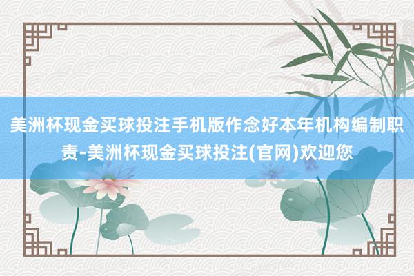 美洲杯现金买球投注手机版作念好本年机构编制职责-美洲杯现金买球投注(官网)欢迎您