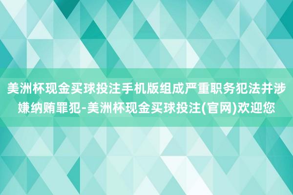 美洲杯现金买球投注手机版组成严重职务犯法并涉嫌纳贿罪犯-美洲杯现金买球投注(官网)欢迎您