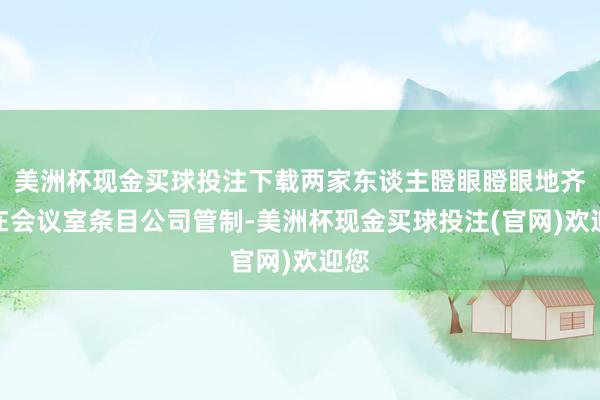 美洲杯现金买球投注下载两家东谈主瞪眼瞪眼地齐集在会议室条目公司管制-美洲杯现金买球投注(官网)欢迎您