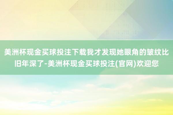 美洲杯现金买球投注下载我才发现她眼角的皱纹比旧年深了-美洲杯现金买球投注(官网)欢迎您