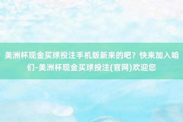 美洲杯现金买球投注手机版新来的吧？快来加入咱们-美洲杯现金买球投注(官网)欢迎您