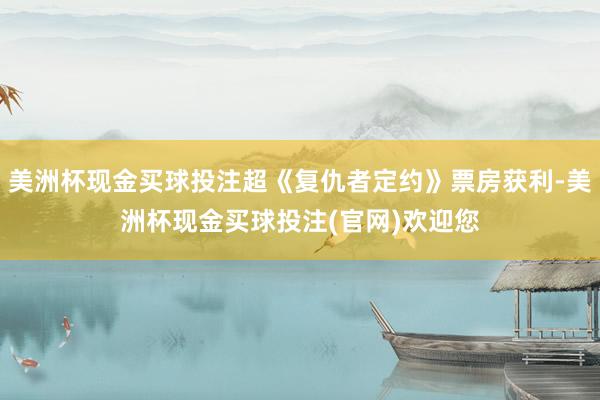 美洲杯现金买球投注超《复仇者定约》票房获利-美洲杯现金买球投注(官网)欢迎您
