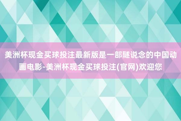 美洲杯现金买球投注最新版是一部隧说念的中国动画电影-美洲杯现金买球投注(官网)欢迎您