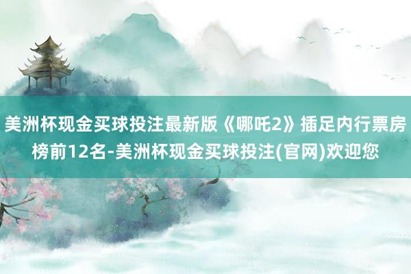 美洲杯现金买球投注最新版《哪吒2》插足内行票房榜前12名-美洲杯现金买球投注(官网)欢迎您