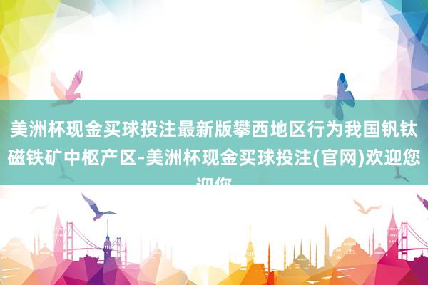 美洲杯现金买球投注最新版攀西地区行为我国钒钛磁铁矿中枢产区-美洲杯现金买球投注(官网)欢迎您