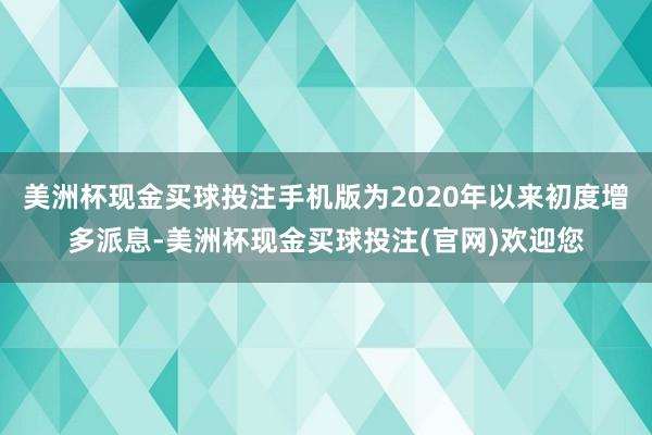 美洲杯现金买球投注手机版为2020年以来初度增多派息-美洲杯现金买球投注(官网)欢迎您