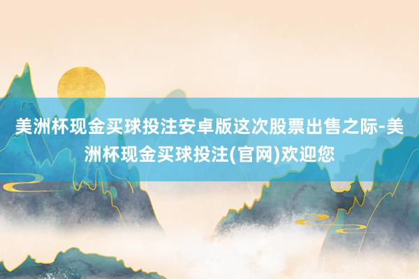 美洲杯现金买球投注安卓版　　这次股票出售之际-美洲杯现金买球投注(官网)欢迎您