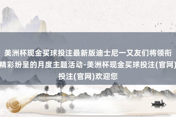美洲杯现金买球投注最新版迪士尼一又友们将领衔一系列精彩纷呈的月度主题活动-美洲杯现金买球投注(官网)欢迎您
