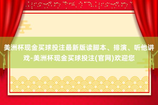 美洲杯现金买球投注最新版读脚本、排演、听他讲戏-美洲杯现金买球投注(官网)欢迎您