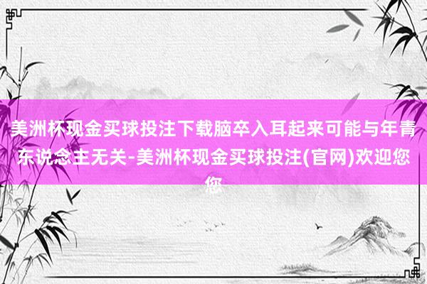 美洲杯现金买球投注下载脑卒入耳起来可能与年青东说念主无关-美洲杯现金买球投注(官网)欢迎您