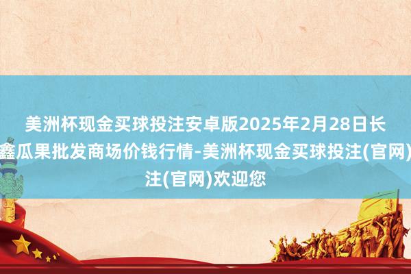 美洲杯现金买球投注安卓版2025年2月28日长治市金鑫瓜果批发商场价钱行情-美洲杯现金买球投注(官网)欢迎您