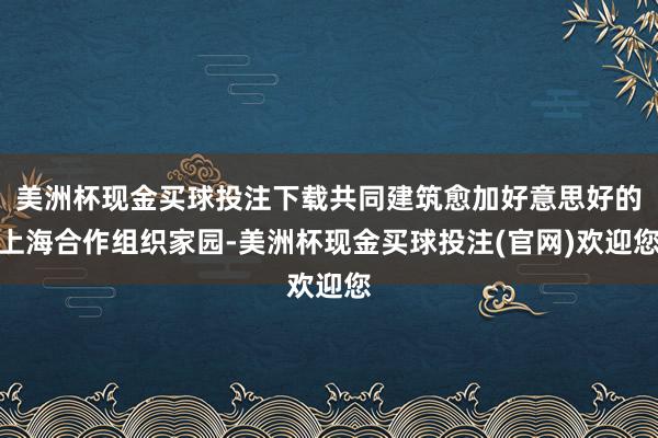 美洲杯现金买球投注下载共同建筑愈加好意思好的上海合作组织家园-美洲杯现金买球投注(官网)欢迎您