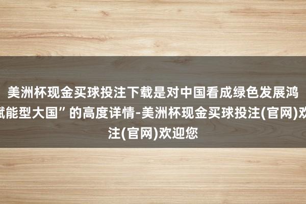 美洲杯现金买球投注下载是对中国看成绿色发展鸿沟“赋能型大国”的高度详情-美洲杯现金买球投注(官网)欢迎您