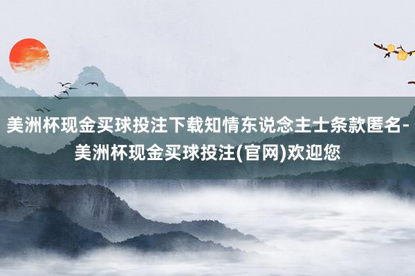 美洲杯现金买球投注下载知情东说念主士条款匿名-美洲杯现金买球投注(官网)欢迎您