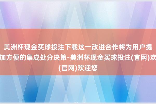 美洲杯现金买球投注下载这一改进合作将为用户提供愈加方便的集成处分决策-美洲杯现金买球投注(官网)欢迎您