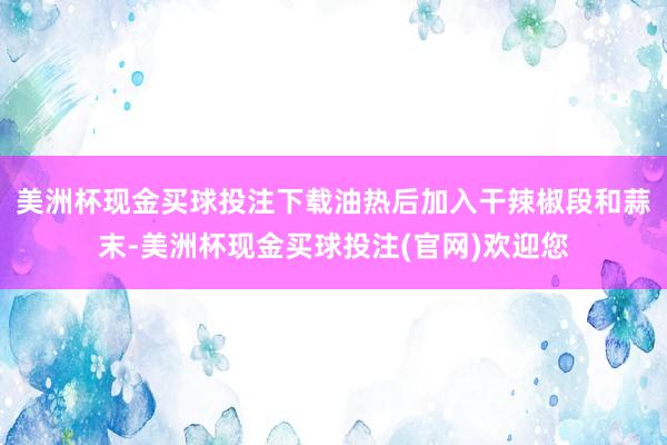 美洲杯现金买球投注下载油热后加入干辣椒段和蒜末-美洲杯现金买球投注(官网)欢迎您