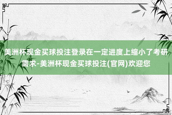 美洲杯现金买球投注登录在一定进度上缩小了考研需求-美洲杯现金买球投注(官网)欢迎您